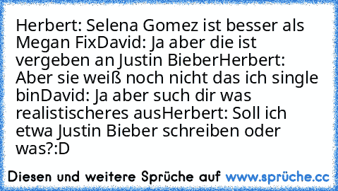 Herbert: Selena Gomez ist besser als Megan Fix
David: Ja aber die ist vergeben an Justin Bieber
Herbert: Aber sie weiß noch nicht das ich single bin
David: Ja aber such dir was realistischeres aus
Herbert: Soll ich etwa Justin Bieber schreiben oder was?
:D