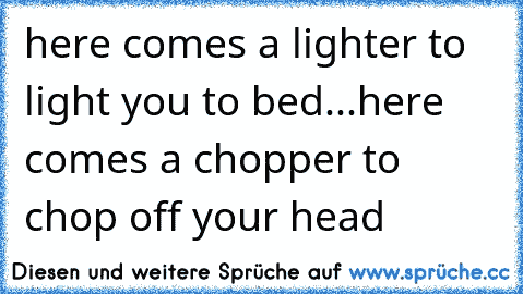 here comes a lighter to light you to bed...here comes a chopper to chop off your head