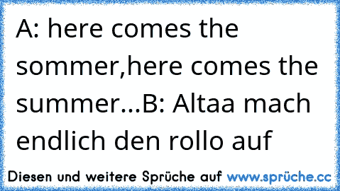 A: here comes the sommer,here comes the summer...
B: Altaa mach endlich den rollo auf