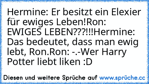 Hermine: Er besitzt ein Elexier für ewiges Leben!
Ron: EWIGES LEBEN???!!!
Hermine: Das bedeutet, dass man ewig lebt, Ron.
Ron: -.-
Wer Harry Potter liebt liken :D