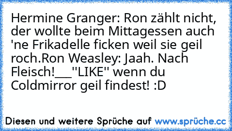 Hermine Granger: Ron zählt nicht, der wollte beim Mittagessen auch 'ne Frikadelle ficken weil sie geil roch.
Ron Weasley: Jaah. Nach Fleisch!
___
''LIKE'' wenn du Coldmirror geil findest! :D