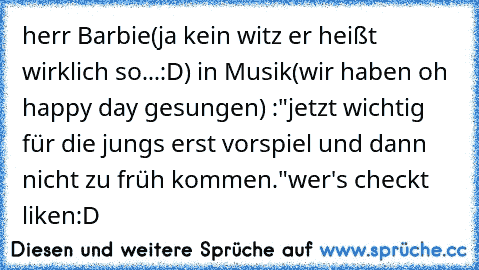 herr Barbie(ja kein witz er heißt wirklich so...:D) in Musik
(wir haben oh happy day gesungen) :
"jetzt wichtig für die jungs erst vorspiel und dann nicht zu früh kommen."
wer's checkt liken:D