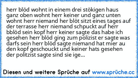 herr blöd wohnt in einem drei stökigen haus ganz oben wohnt herr keiner und ganz unten wohnt herr niemand her blöt sitzt eines tages auf der terrasse herr niemand schpuckt auf herr bblöd sein kopf herr keiner sagte das habe ich gesehen herr blöd ging zum polizist er sagte was darfs sein herr blöd sagte niemand hat mier au den kopf geschouckt und keiner hats gesehen der politzist sagte sind sie ...