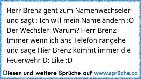 Herr Brenz geht zum Namenwechseler und sagt : Ich will mein Name ändern :O Der Wechsler: Warum? Herr Brenz: Immer wenn ich ans Telefon rangehe und sage Hier Brenz kommt immer die Feuerwehr D:
 Like :D