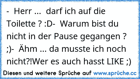 -  Herr ...  darf ich auf die Toilette ? :D
-  Warum bist du nicht in der Pause gegangen ? ;)
-  Ähm ... da musste ich noch nicht?!
Wer es auch hasst LIKE ;)