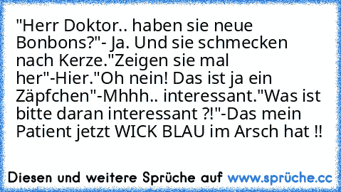 "Herr Doktor.. haben sie neue Bonbons?"
- Ja. Und sie schmecken nach Kerze.
"Zeigen sie mal her"
-Hier.
"Oh nein! Das ist ja ein Zäpfchen"
-Mhhh.. interessant.
"Was ist bitte daran interessant ?!"
-Das mein Patient jetzt WICK BLAU im Arsch hat !!