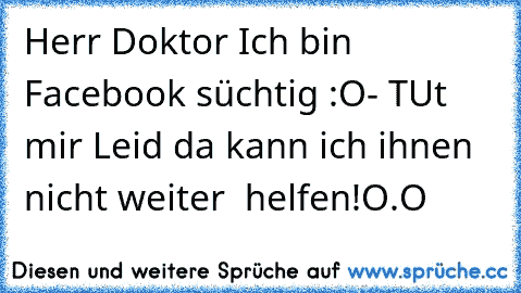 Herr Doktor Ich bin Facebook süchtig :O
- TUt mir Leid da kann ich ihnen nicht weiter  helfen!
O.O