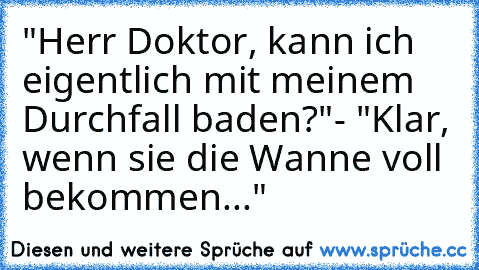 "Herr Doktor, kann ich eigentlich mit meinem Durchfall baden?"
- "Klar, wenn sie die Wanne voll bekommen..."