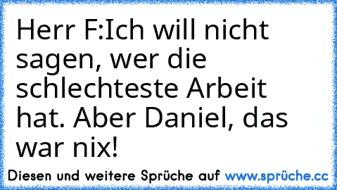 Herr F:	Ich will nicht sagen, wer die schlechteste Arbeit hat. Aber Daniel, das war nix!