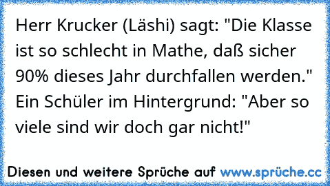 Herr Krucker (Läshi) sagt: "Die Klasse ist so schlecht in Mathe, daß sicher 90% dieses Jahr durchfallen werden." Ein Schüler im Hintergrund: "Aber so viele sind wir doch gar nicht!"