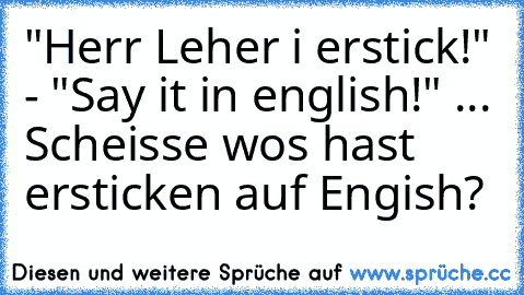 "Herr Leher i erstick!" - "Say it in english!" ... Scheisse wos hast ersticken auf Engish?