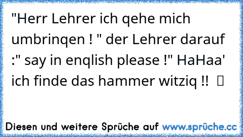 "Herr Lehrer ich qehe mich umbrinqen ! " der Lehrer darauf :" say in enqlish please !" HaHaa' ich finde das hammer witziq !!  ツ