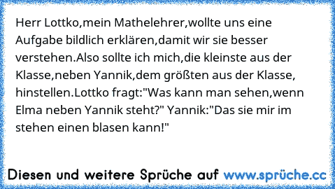 Herr Lottko,mein Mathelehrer,wollte uns eine Aufgabe bildlich erklären,damit wir sie besser verstehen.Also sollte ich mich,die kleinste aus der Klasse,neben Yannik,dem größten aus der Klasse, hinstellen.Lottko fragt:"Was kann man sehen,wenn Elma neben Yannik steht?" Yannik:"Das sie mir im stehen einen blasen kann!"