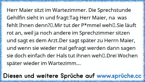 Herr Maier sitzt im Wartezimmer. Die Sprechstunde Gehilfin sieht in und fragt:
„Tag Herr Maier, na – was fehlt Ihnen denn?“.
„Mir tut der P*mmel weh“.
Sie läuft rot an, weil ja noch andere im Sprechzimmer sitzen und sagt es dem Arzt.
Der sagt später zu Herrn Maier, „und wenn sie wieder mal gefragt werden dann sagen sie doch einfach der Hals tut ihnen weh“.
Drei Wochen später wieder im Wartezimm...