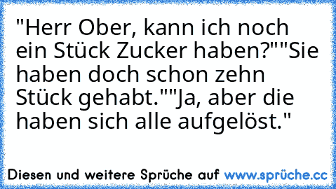 "Herr Ober, kann ich noch ein Stück Zucker haben?"
"Sie haben doch schon zehn Stück gehabt."
"Ja, aber die haben sich alle aufgelöst."