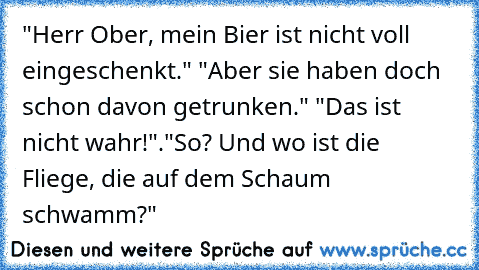 "Herr Ober, mein Bier ist nicht voll eingeschenkt." 
"Aber sie haben doch schon davon getrunken." 
"Das ist nicht wahr!".
"So? Und wo ist die Fliege, die auf dem Schaum schwamm?"