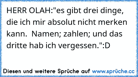 HERR OLAH:
"es gibt drei dinge, die ich mir absolut nicht merken kann.  Namen; zahlen; und das dritte hab ich vergessen."
:D