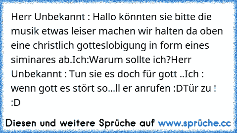 Herr Unbekannt : Hallo könnten sie bitte die musik etwas leiser machen wir halten da oben eine christlich gotteslobigung in form eines siminares ab.
Ich:Warum sollte ich?
Herr Unbekannt : Tun sie es doch für gott ..
Ich : wenn gott es stört so...ll er anrufen :D
Tür zu ! :D