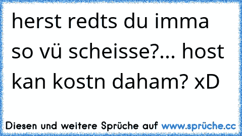 herst redts du imma so vü scheisse?... host kan kostn daham? xD