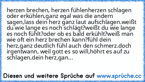 herzen brechen, herzen fühlen
herzen schlagen oder erkühlen,
ganz egal was die andern sagen,
lass dein herz ganz laut aufschlagen.
weißt du wie lange es noch schlägt?
weißt du wie lange es noch fühlt?
oder ob es bald erkühlt?
weiß man wie oft ein herz brechen kann?
fühl dein herz,ganz deutlich fühl auch den schmerz.
doch irgentwann, weil gott es so will,
höhrt es auf zu schlagen,
dein herz,
ganz l...