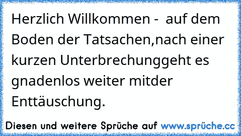 Herzlich Willkommen -
  auf dem Boden der Tatsachen,
nach einer kurzen Unterbrechung
geht es gnadenlos weiter mit
der Enttäuschung.