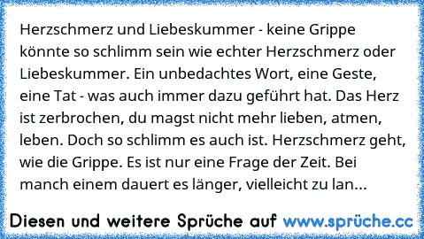 Herzschmerz und Liebeskummer - keine Grippe könnte so schlimm sein wie echter Herzschmerz oder Liebeskummer. Ein unbedachtes Wort, eine Geste, eine Tat - was auch immer dazu geführt hat. Das Herz ist zerbrochen, du magst nicht mehr lieben, atmen, leben. Doch so schlimm es auch ist. Herzschmerz geht, wie die Grippe. Es ist nur eine Frage der Zeit. Bei manch einem dauert es länger, vielleicht zu lan...