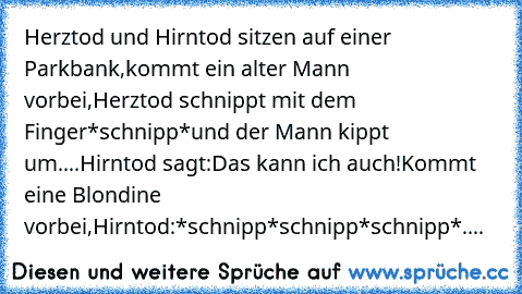 Herztod und Hirntod sitzen auf einer Parkbank,kommt ein alter Mann vorbei,Herztod schnippt mit dem Finger*schnipp*und der Mann kippt um....Hirntod sagt:Das kann ich auch!Kommt eine Blondine vorbei,Hirntod:*schnipp*schnipp*schnipp*....