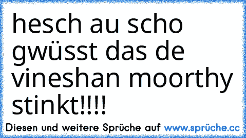 hesch au scho gwüsst das de vineshan moorthy stinkt!!!!