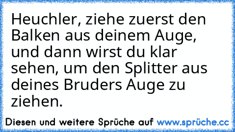 Heuchler, ziehe zuerst den Balken aus deinem Auge, und dann wirst du klar sehen, um den Splitter aus deines Bruders Auge zu ziehen.