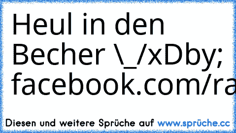 Heul in den Becher \_/
xD
by; facebook.com/raphaelmerz