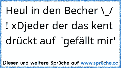 Heul in den Becher \_/ ! xD
jeder der das kent drückt auf  'gefällt mir'