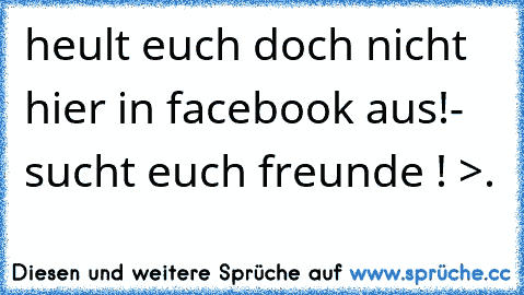 heult euch doch nicht hier in facebook aus!- sucht euch freunde ! >.