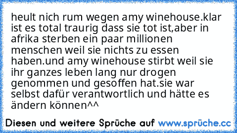 heult nich rum wegen amy winehouse.klar ist es total traurig dass sie tot ist,aber in afrika sterben ein paar millionen menschen weil sie nichts zu essen haben.und amy winehouse stirbt weil sie ihr ganzes leben lang nur drogen genommen und gesoffen hat.sie war selbst dafür verantwortlich und hätte es ändern können^^