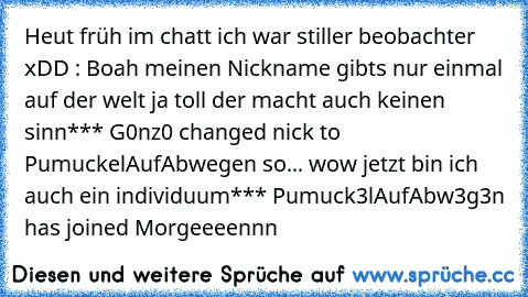 Heut früh im chatt ich war stiller beobachter xDD :
 Boah meinen Nickname gibts nur einmal auf der welt
 ja toll der macht auch keinen sinn
*** G0nz0 changed nick to PumuckelAufAbwegen
 so... wow jetzt bin ich auch ein individuum
*** Pumuck3lAufAbw3g3n has joined
 Morgeeeennn