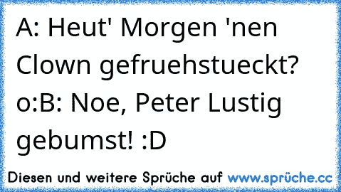 A: Heut' Morgen 'nen Clown gefruehstueckt? o:
B: Noe, Peter Lustig gebumst! :D