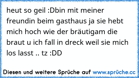 heut so geil :D
bin mit meiner freundin beim gasthaus ja sie hebt mich hoch wie der bräutigam die braut u ich fall in dreck weil sie mich los lasst .. tz :DD