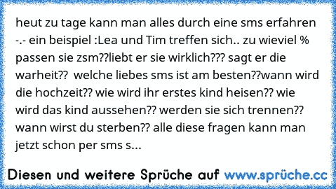 heut zu tage kann man alles durch eine sms erfahren -.- ein beispiel :
Lea und Tim treffen sich.. zu wieviel % passen sie zsm??
liebt er sie wirklich??? sagt er die warheit??  welche liebes sms ist am besten??
wann wird die hochzeit?? wie wird ihr erstes kind heisen?? wie wird das kind aussehen?? werden sie sich trennen?? wann wirst du sterben?? 
alle diese fragen kann man jetzt schon per sms send...