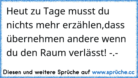 Heut zu Tage musst du nichts mehr erzählen,dass übernehmen andere wenn du den Raum verlässt! -.-