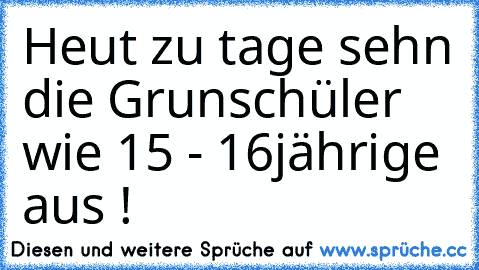 Heut zu tage sehn die Grunschüler wie 15 - 16
jährige aus !