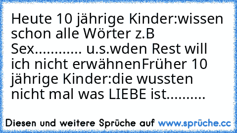 Heute 10 jährige Kinder:
wissen schon alle Wörter z.B Sex............ u.s.w
den Rest will ich nicht erwähnen
Früher 10 jährige Kinder:
die wussten nicht mal was LIEBE ist..........