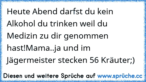 Heute Abend darfst du kein Alkohol du trinken weil du Medizin zu dir genommen hast!Mama..ja und im Jägermeister stecken 56 Kräuter;)