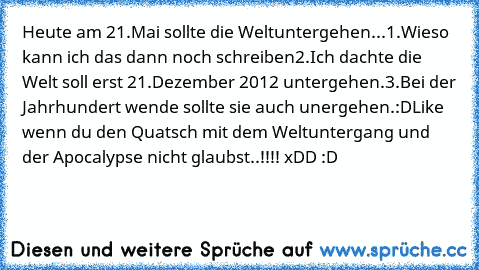 Heute am 21.Mai sollte die Weltuntergehen...
1.Wieso kann ich das dann noch schreiben
2.Ich dachte die Welt soll erst 21.Dezember 2012 untergehen.
3.Bei der Jahrhundert wende sollte sie auch unergehen.
:D
Like wenn du den Quatsch mit dem Weltuntergang und der Apocalypse nicht glaubst..!!!! xDD :D
♥