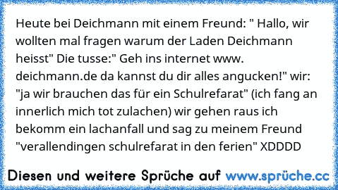 Heute bei Deichmann mit einem Freund: " Hallo, wir wollten mal fragen warum der Laden Deichmann heisst" Die tusse:" Geh ins internet www. deichmann.de da kannst du dir alles angucken!" wir: "ja wir brauchen das für ein Schulrefarat" (ich fang an innerlich mich tot zulachen) wir gehen raus ich bekomm ein lachanfall und sag zu meinem Freund "verallendingen schulrefarat in den ferien" XDDDD