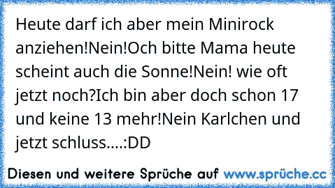 Heute darf ich aber mein Minirock anziehen!
Nein!
Och bitte Mama heute scheint auch die Sonne!
Nein! wie oft jetzt noch?
Ich bin aber doch schon 17 und keine 13 mehr!
Nein Karlchen und jetzt schluss....
:DD