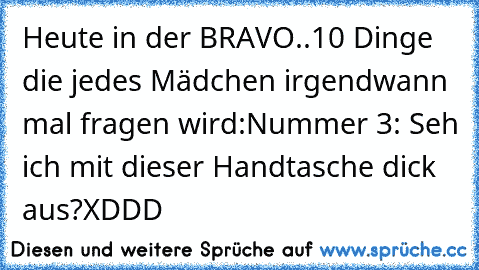 Heute in der BRAVO..
10 Dinge die jedes Mädchen irgendwann mal fragen wird:
Nummer 3: Seh ich mit dieser Handtasche dick aus?
XDDD