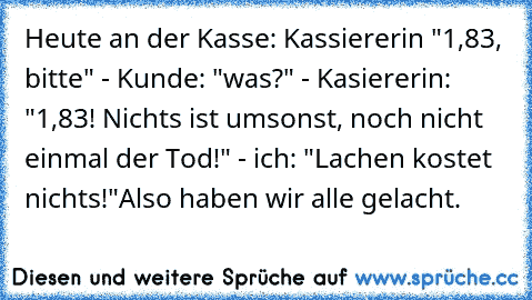 Heute an der Kasse: Kassiererin "1,83, bitte" - Kunde: "was?" - Kasiererin: "1,83! Nichts ist umsonst, noch nicht einmal der Tod!" - ich: "Lachen kostet nichts!"
Also haben wir alle gelacht.