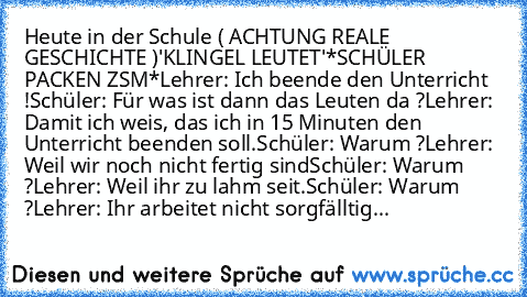 Heute in der Schule ( ACHTUNG REALE GESCHICHTE )
'KLINGEL LEUTET'
*SCHÜLER PACKEN ZSM*
Lehrer: Ich beende den Unterricht !
Schüler: Für was ist dann das Leuten da ?
Lehrer: Damit ich weis, das ich in 15 Minuten den Unterricht beenden soll.
Schüler: Warum ?
Lehrer: Weil wir noch nicht fertig sind
Schüler: Warum ?
Lehrer: Weil ihr zu lahm seit.
Schüler: Warum ?
Lehrer: Ihr arbeitet nicht sorgfäll...