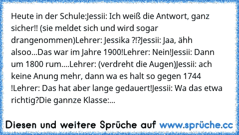 Heute in der Schule:
Jessii: Ich weiß die Antwort, ganz sicher!! (sie meldet sich und wird sogar drangenommen)
Lehrer: Jessika ?!?
Jessii: Jaa, ähh alsoo...Das war im Jahre 1900!
Lehrer: Nein!
Jessii: Dann um 1800 rum....
Lehrer: (verdreht die Augen)
Jessii: ach keine Anung mehr, dann wa es halt so gegen 1744 !
Lehrer: Das hat aber lange gedauert!
Jessii: Wa das etwa richtig?
Die gannze Klasse:...