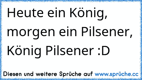 Heute ein König, morgen ein Pilsener, König Pilsener :D