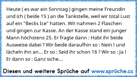 Heute ( es war ein Sonntag ) gingen meine Freundin und ich ( beide 15 ) an die Tankstelle, weil wir total Lust auf ein "Becks Ice" hatten. Wir nahmen 2 Flaschen und gingen zur Kasse. An der Kasse stand ein junger Mann höchstens 25. Er fragte dann : Habt ihr beide Ausweise dabei ? Wir beide daraufhin so : Nein ! und lächeln ihn an... Er so : Seid ihr schon 16 ? Wir so : Ja ! Er dann so : Ganz siche...